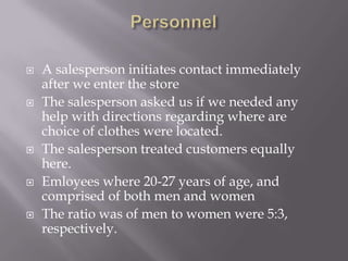    A salesperson initiates contact immediately
    after we enter the store
   The salesperson asked us if we needed any
    help with directions regarding where are
    choice of clothes were located.
   The salesperson treated customers equally
    here.
   Emloyees where 20-27 years of age, and
    comprised of both men and women
   The ratio was of men to women were 5:3,
    respectively.
 