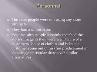    The sales people were not using any store
    products
   They had a uniform on.
   Yes, the sales people certainly matched the
    store’s image as they were well aware of a
    customers choice of clothes and helped a
    customer come out of his/her predicament in
    choosing a particular dress over similar
    alternatives
 