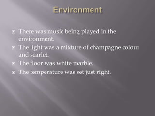    There was music being played in the
    environment.
   The light was a mixture of champagne colour
    and scarlet.
   The floor was white marble.
   The temperature was set just right.
 