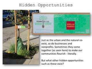 Hidden Opportunities




        Just as the urban and the natural co-
        exist, so do businesses and
        nonprofits. Sometimes they come
        together (as seen here) to make our
        communities flourish - literally.

        But what other hidden opportunities
        such as these exist?
 