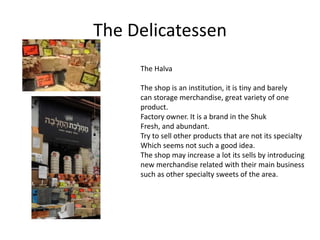 The Delicatessen
     The Halva

     The shop is an institution, it is tiny and barely
     can storage merchandise, great variety of one
     product.
     Factory owner. It is a brand in the Shuk
     Fresh, and abundant.
     Try to sell other products that are not its specialty
     Which seems not such a good idea.
     The shop may increase a lot its sells by introducing
     new merchandise related with their main business
     such as other specialty sweets of the area.
 