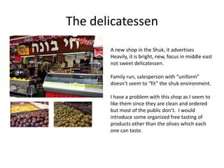 The delicatessen
       A new shop in the Shuk, it advertises
       Heavily, it is bright, new, focus in middle east
       not sweet delicatessen.

       Family run, salesperson with “uniform”
       doesn’t seem to “fit” the shuk environment.

       I have a problem with this shop as I seem to
       like them since they are clean and ordered
       but most of the public don’t. I would
       introduce some organized free tasting of
       products other than the olives which each
       one can taste.
 