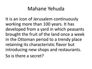 Mahane Yehuda
It is an icon of Jerusalem continuously
working more than 100 years. It has
developed from a yard in which peasants
brought the fruit of the land once a week
in the Ottoman period to a trendy place
retaining its characteristic flavor but
introducing new shops and restaurants.
So is there a secret?
 