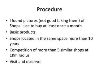 Procedure
• I found pictures (not good taking them) of
  Shops I use to buy at least once a month
• Basic products
• Shops located in the same space more than 10
  years
• Competition of more than 5 similar shops at
  1Km radius
• Visit and observe.
 