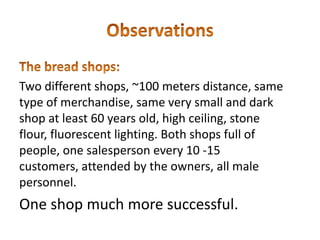 Two different shops, ~100 meters distance, same
type of merchandise, same very small and dark
shop at least 60 years old, high ceiling, stone
flour, fluorescent lighting. Both shops full of
people, one salesperson every 10 -15
customers, attended by the owners, all male
personnel.
One shop much more successful.
 