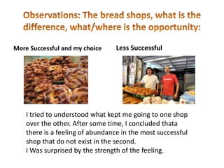 More Successful and my choice     Less Successful




    I tried to understood what kept me going to one shop
    over the other. After some time, I concluded thata
    there is a feeling of abundance in the most successful
    shop that do not exist in the second.
    I Was surprised by the strength of the feeling.
 