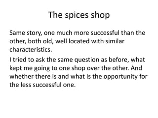 The spices shop
Same story, one much more successful than the
other, both old, well located with similar
characteristics.
I tried to ask the same question as before, what
kept me going to one shop over the other. And
whether there is and what is the opportunity for
the less successful one.
 