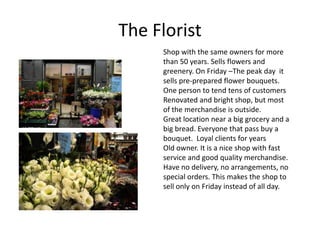 The Florist
     Shop with the same owners for more
     than 50 years. Sells flowers and
     greenery. On Friday –The peak day it
     sells pre-prepared flower bouquets.
     One person to tend tens of customers
     Renovated and bright shop, but most
     of the merchandise is outside.
     Great location near a big grocery and a
     big bread. Everyone that pass buy a
     bouquet. Loyal clients for years
     Old owner. It is a nice shop with fast
     service and good quality merchandise.
     Have no delivery, no arrangements, no
     special orders. This makes the shop to
     sell only on Friday instead of all day.
 