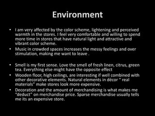 Environment
• I am very affected by the color scheme, lightening and perceived
  warmth in the stores. I feel very comfortable and willing to spend
  more time in stores that have natural light and attractive and
  vibrant color scheme.
• Music in crowded spaces increases the messy feelings and over
  stimulation, making me want to leave .

• Smell is my first sense. Love the smell of fresh linen, citrus, green
  tea. Everything else might have the opposite effect
• Wooden floor, high ceilings, are interesting if well combined with
  other decorative elements. Natural elements in décor “ real
  materials” make stores look more expensive.
• Decoration and the amount of merchandising is what makes me
  “deduct” on merchandise price. Sparse merchandise usually tells
  me its an expensive store.
 