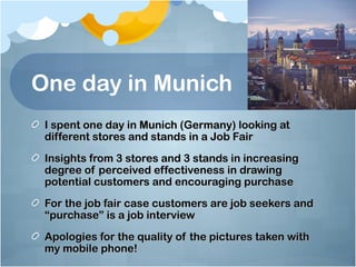 One day in Munich
 I spent one day in Munich (Germany) looking at
 different stores and stands in a Job Fair
 Insights from 3 stores and 3 stands in increasing
 degree of perceived effectiveness in drawing
 potential customers and encouraging purchase
 For the job fair case customers are job seekers and
 “purchase” is a job interview
 Apologies for the quality of the pictures taken with
 my mobile phone!
 