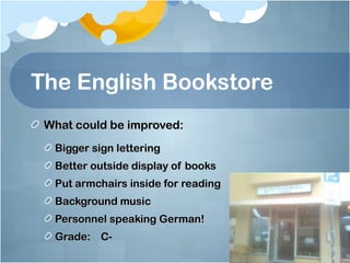 The English Bookstore
 What could be improved:
  Bigger sign lettering
  Better outside display of books
  Put armchairs inside for reading
  Background music
  Personnel speaking German!
  Grade: C-
 