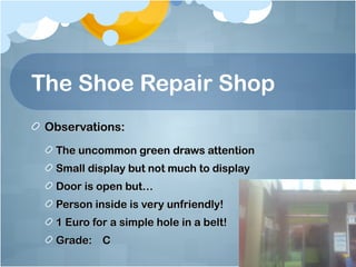 The Shoe Repair Shop
 Observations:
  The uncommon green draws attention
  Small display but not much to display
  Door is open but…
  Person inside is very unfriendly!
  1 Euro for a simple hole in a belt!
  Grade: C
 