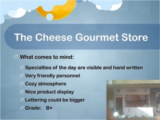 The Cheese Gourmet Store
 What comes to mind:
  Specialties of the day are visible and hand written
  Very friendly personnel
  Cozy atmosphere
  Nice product display
  Lettering could be bigger
  Grade: B+
 