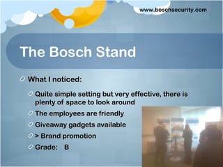 www.boschsecurity.com




The Bosch Stand
 What I noticed:
  Quite simple setting but very effective, there is
  plenty of space to look around
  The employees are friendly
  Giveaway gadgets available
  > Brand promotion
  Grade: B
 