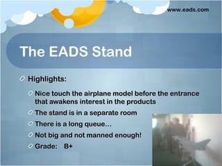 www.eads.com




The EADS Stand
 Highlights:
  Nice touch the airplane model before the entrance
  that awakens interest in the products
  The stand is in a separate room
  There is a long queue…
  Not big and not manned enough!
  Grade: B+
 