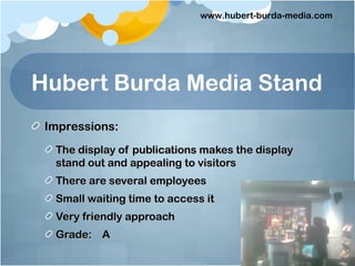 www.hubert-burda-media.com




Hubert Burda Media Stand
 Impressions:
  The display of publications makes the display
  stand out and appealing to visitors
  There are several employees
  Small waiting time to access it
  Very friendly approach
  Grade: A
 