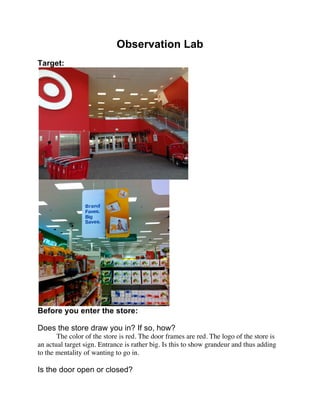 Observation Lab
Target:




Before you enter the store:

Does the store draw you in? If so, how?
       The color of the store is red. The door frames are red. The logo of the store is
an actual target sign. Entrance is rather big. Is this to show grandeur and thus adding
to the mentality of wanting to go in.

Is the door open or closed?
 