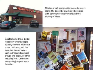 This is a small, community-focused grocery
                               store. The board below showed promise
                               with community involvement and the
                               sharing of ideas.




Insight: Make this a digital
repository where people
actually connect with each
other, the ideas, and the
store in a deeper way –
such as through Facebook
groups and pages, or other
virtual spaces. Otherwise
everything just gets lost in
the mix…
 