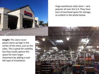 Huge warehouse-style store – very
                                       popular all over the U.S. They have
                                       tons of overhead space for storage,
                                       as evident in the photo below.




Insight: This store never
places items up high in the
center of the store, just on the
sides. This is great for visibility,
but they could capture this
space for even larger
showroom by adding a cool
loft type of installation.
 