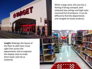 While a large store, this one has a
                                  feeling of being cramped, with
                                  relatively low ceilings and high racks
                                  crammed full of products. It can be
                                  difficult to find the departments
                                  and navigate to locate products.




Insight: Redesign the layout of
the floor to add more visual
sight lines across the
departments and re-engineer
the display racks to make
them lower and not as
cluttered.
 