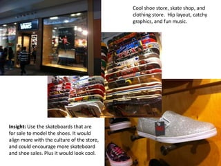 Cool shoe store, skate shop, and
                                            clothing store. Hip layout, catchy
                                            graphics, and fun music.




Insight: Use the skateboards that are
for sale to model the shoes. It would
align more with the culture of the store,
and could encourage more skateboard
and shoe sales. Plus it would look cool.
 