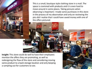 This is a small, boutique style clothing store in a mall. The
                                space is crammed with products and it is even hard to
                                move around in some places. Taking pictures when
                                observing is important. I made some purchases in this store
                                in the process of my observation and only on reviewing the
                                pics did I realize that I could have saved money with one of
                                the offers pictured.




Insight: This store could do well to have their employees
mention the offers they are promoting, as well as
redesigning the flow of the store and considering moving
some product to a back storage location and only keeping
a sampling out for customers to see.
 