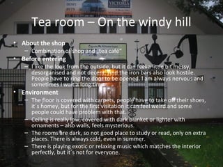Tea room – On the windy hill
• About the shop
   – Combination of shop and „tea café“
• Before entering
   – I like the look from the outside, but it can feel a little bit messy,
     desorganised and not decent. And the iron bars also look hostile.
     People have to ring the door to be opened. I am always nervous and
     sometimes I wait a long time.
• Environment
   – The floor is covered with carpets, people have to take off their shoes,
     it´s homey, but for the first visitation it can feel weird and some
     people could have problem with that.
   – Ceiling is really low, covered with dark blanket or lighter with
     ornaments – also walls, feels mysterious.
   – The rooms are dark, so not good place to study or read, only on extra
     places. There is always cold, even in summer.
   – There is playing exotic or relaxing music which matches the interior
     perfectly, but it´s not for everyone.
 