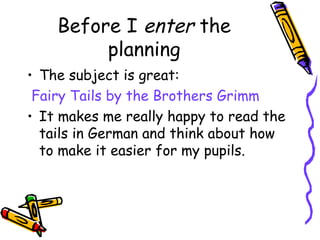 Before I enter the
         planning
• The subject is great:
 Fairy Tails by the Brothers Grimm
• It makes me really happy to read the
  tails in German and think about how
  to make it easier for my pupils.
 
