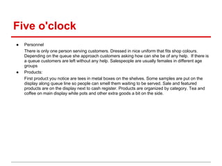 Five o'clock
●   Personnel
    There is only one person serving customers. Dressed in nice uniform that fits shop colours.
    Depending on the queue she approach customers asking how can she be of any help. If there is
    a queue customers are left without any help. Salespeople are usually females in different age
    groups
●   Products:
    First product you notice are tees in metal boxes on the shelves. Some samples are put on the
    display along queue line so people can smell them waiting to be served. Sale and featured
    products are on the display next to cash register. Products are organized by category. Tea and
    coffee on main display while pots and other extra goods a bit on the side.
 