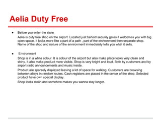 Aelia Duty Free
●   Before you enter the store
    Aelia is duty free shop on the airport. Located just behind security gates it welcomes you with big
    open space. It looks more like a part of a path , part of the environment then separate shop.
    Name of the shop and nature of the environment immediately tells you what it sells.

●    Environment
    Shop is in a white colour. It is colour of the airport but also make place looks very clean and
    shiny. It also make product more visible. Shop is very bright and loud. Both by customers and by
    airport radio announcements and music inside.
    Product are sparsely displayed leaving a lot of space for walking. Customers are browsing
    between alleys in random routes. Cash registers are placed in the center of the shop. Selected
    product have own special display.
    Shop looks clean and somehow makes you wanna stay longer.
 