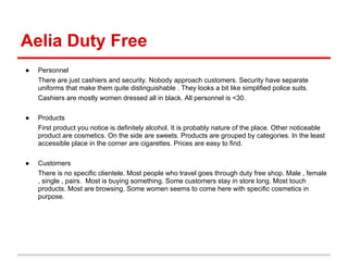 Aelia Duty Free
●   Personnel
    There are just cashiers and security. Nobody approach customers. Security have separate
    uniforms that make them quite distinguishable . They looks a bit like simplified police suits.
    Cashiers are mostly women dressed all in black. All personnel is <30.

●   Products
    First product you notice is definitely alcohol. It is probably nature of the place. Other noticeable
    product are cosmetics. On the side are sweets. Products are grouped by categories. In the least
    accessible place in the corner are cigarettes. Prices are easy to find.

●   Customers
    There is no specific clientele. Most people who travel goes through duty free shop. Male , female
    , single , pairs. Most is buying something. Some customers stay in store long. Most touch
    products. Most are browsing. Some women seems to come here with specific cosmetics in
    purpose.
 