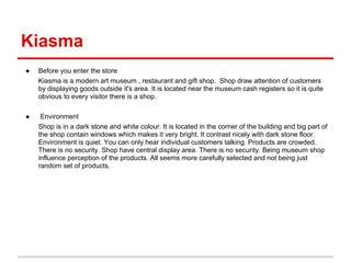 Kiasma
●   Before you enter the store
    Kiasma is a modern art museum , restaurant and gift shop. Shop draw attention of customers
    by displaying goods outside it's area. It is located near the museum cash registers so it is quite
    obvious to every visitor there is a shop.

●    Environment
    Shop is in a dark stone and white colour. It is located in the corner of the building and big part of
    the shop contain windows which makes it very bright. It contrast nicely with dark stone floor.
    Environment is quiet. You can only hear individual customers talking. Products are crowded.
    There is no security. Shop have central display area. There is no security. Being museum shop
    influence perception of the products. All seems more carefully selected and not being just
    random set of products.
 