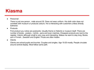 Kiasma
●   Personnel
    There is just one person , male around 35. Does not wear uniform. His cloth color does not
    correlate with museum or products colours. He is interacting with customers unless directly
    bothered.
●   Products
    First product you notice are postcards. Usually theme is Helsinki or museum itself. There are
    number of books , posters , t-shirts , pens and even matches. Cheapest products are next to the
    register. Interior although small is very cosy and interesting. Makes me want to stay long. Books
    are in Finnish , Swedish and English. Prices are often hidden.
●   Clients
    Clients are school pupils and tourists. Couples and singles. Age 19-30 mostly. People circulate
    around central display. Most follow same path.
 