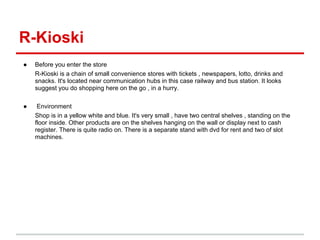 R-Kioski
●   Before you enter the store
    R-Kioski is a chain of small convenience stores with tickets , newspapers, lotto, drinks and
    snacks. It's located near communication hubs in this case railway and bus station. It looks
    suggest you do shopping here on the go , in a hurry.

●    Environment
    Shop is in a yellow white and blue. It's very small , have two central shelves , standing on the
    floor inside. Other products are on the shelves hanging on the wall or display next to cash
    register. There is quite radio on. There is a separate stand with dvd for rent and two of slot
    machines.
 