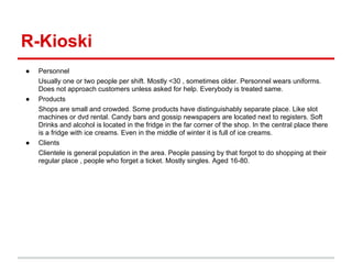 R-Kioski
●   Personnel
    Usually one or two people per shift. Mostly <30 , sometimes older. Personnel wears uniforms.
    Does not approach customers unless asked for help. Everybody is treated same.
●   Products
    Shops are small and crowded. Some products have distinguishably separate place. Like slot
    machines or dvd rental. Candy bars and gossip newspapers are located next to registers. Soft
    Drinks and alcohol is located in the fridge in the far corner of the shop. In the central place there
    is a fridge with ice creams. Even in the middle of winter it is full of ice creams.
●   Clients
    Clientele is general population in the area. People passing by that forgot to do shopping at their
    regular place , people who forget a ticket. Mostly singles. Aged 16-80.
 