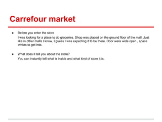 Carrefour market
●   Before you enter the store
    I was looking for a place to do groceries. Shop was placed on the ground floor of the mall. Just
    like in other malls I know. I guess I was expecting it to be there. Door were wide open , space
    invites to get into.

●   What does it tell you about the store?
    You can instantly tell what is inside and what kind of store it is.
 