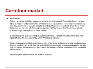 Carrefour market
●   Environment:
    Colours are white and blue. Makes me feel a bit like in a hospital. Especially tiles on the floor.
    Floor is made of white ceramic tiles on the floor does not feel nice. I have impression I can slip
    and they remind me of hospital. Easy to clean but not very nice to walk at. Since this is in the
    basement it is not very tall. And surprisingly nice. Not "warehouse-like" like in many stores.
    It is quite bright. Make products better visible.

    Ceramics make it quite loud. Rather unpleasantly noisy. Random music from the radio. No
    special theme. Shop is pleasantly warm. Articles are crowded.

    Cash registers are next to the entrance in front of the shop. Unlike other shops , customers are
    forming one line from which they are redirected to given register by automated system. It make
    one big queue. Although moving fast. I guess it is easier to display impulse products for people
    in the queue.

    I want to spend as little time in the store as possible.
 