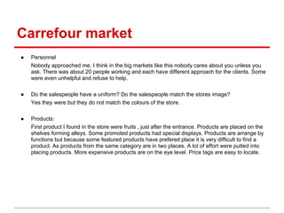 Carrefour market
●   Personnel
    Nobody approached me. I think in the big markets like this nobody cares about you unless you
    ask. There was about 20 people working and each have different approach for the clients. Some
    were even unhelpful and refuse to help.

●   Do the salespeople have a uniform? Do the salespeople match the stores image?
    Yes they were but they do not match the colours of the store.

●   Products:
    First product I found in the store were fruits , just after the entrance. Products are placed on the
    shelves forming alleys. Some promoted products had special displays. Products are arrange by
    functions but because some featured products have prefered place it is very difficult to find a
    product. As products from the same category are in two places. A lot of effort were putted into
    placing products. More expensive products are on the eye level. Price tags are easy to locate.
 