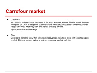 Carrefour market
●   Customers
    You can find multiple kind of customers in the shop. Families, singles, friends, males, females ,
    young and old. As it is a big store customers have various routes but there are some patterns.
    People who know what they want and people browsing around.
    High number of customers buys.

●   Other
    Store looks more like utility then an nice and cosy place. People go there with specific purpose
    in mind. Clients are drawn by brand and not necessary by shop look like
 