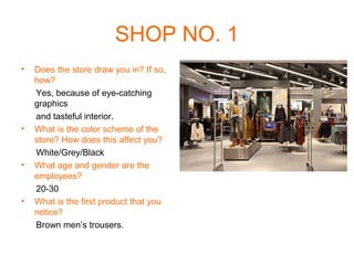 SHOP NO. 1
•   Does the store draw you in? If so,
    how?
    Yes, because of eye-catching
    graphics
    and tasteful interior.
•   What is the color scheme of the
    store? How does this affect you?
    White/Grey/Black
•   What age and gender are the
    employees?
    20-30
•   What is the first product that you
    notice?
    Brown men’s trousers.
 