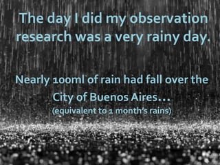 The day I did my observation
research was a very rainy day.

Nearly 100ml of rain had fall over the
       City of Buenos Aires…
       (equivalent to 1 month’s rains)
 
