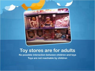Toy stores are for adults
No possible interaction between children and toys
       Toys are not reachable by children
 