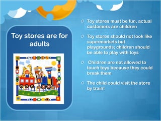 Toy stores must be fun, actual
                     customers are children

Toy stores are for   Toy stores should not look like
                     supermarkets but
      adults         playgrounds; children should
                     be able to play with toys

                      Children are not allowed to
                     touch toys because they could
                     break them

                     The child could visit the store
                     by train!
 
