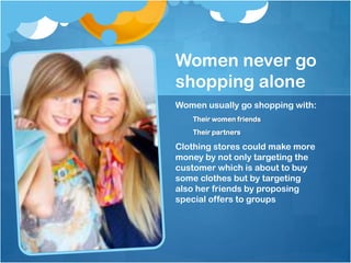Women never go
shopping alone
Women usually go shopping with:
   Their women friends
   Their partners

Clothing stores could make more
money by not only targeting the
customer which is about to buy
some clothes but by targeting
also her friends by proposing
special offers to groups
 