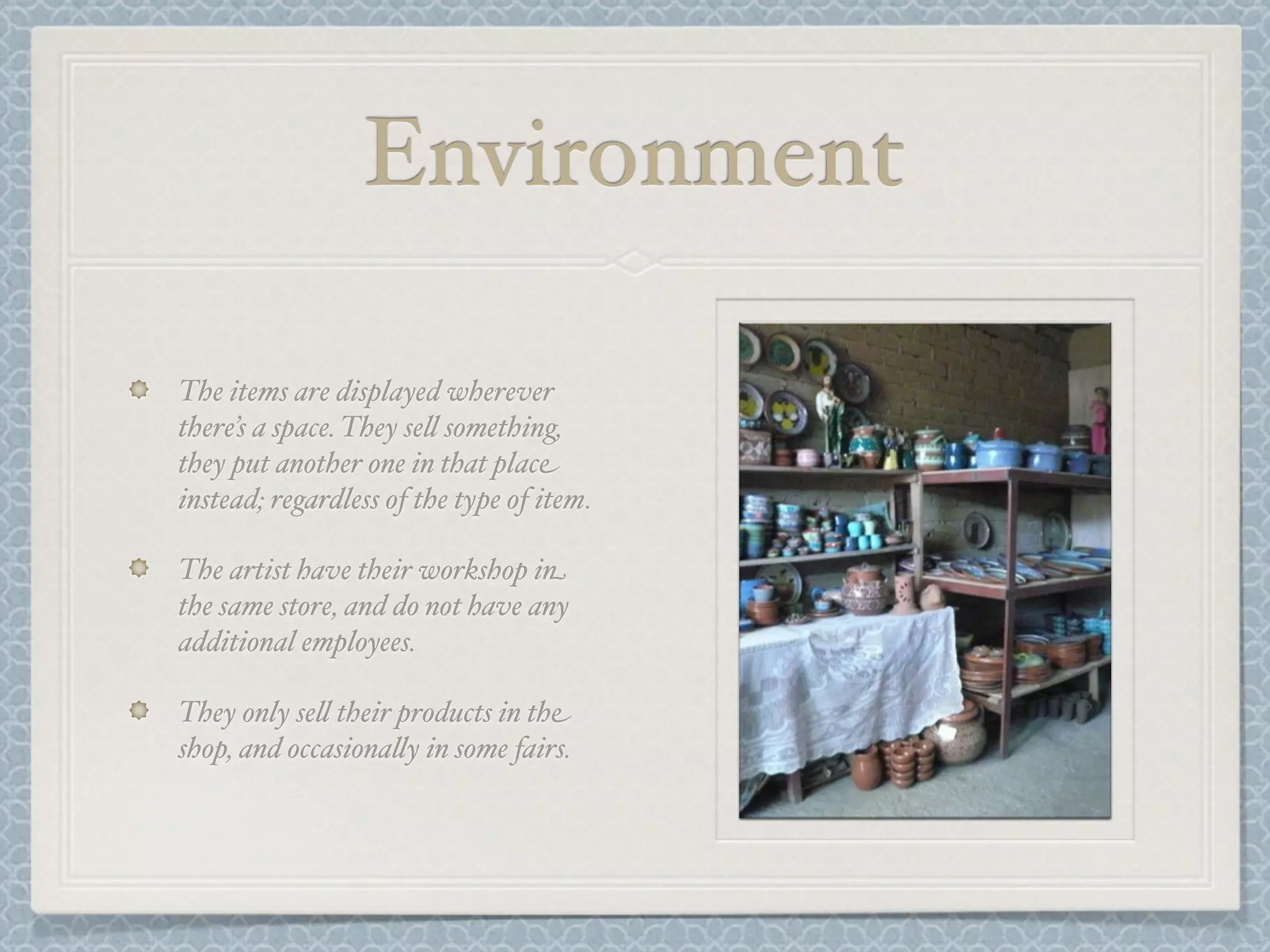Environment

The items are displayed wherever
there’s a space. They se& something,
they put another one in that place
instead; regardless of the type of item.

The artist have their workshop in
the same store, and do not have any
additional employees.

They only se& their products in the
shop, and occasiona&y in some fairs.
 
