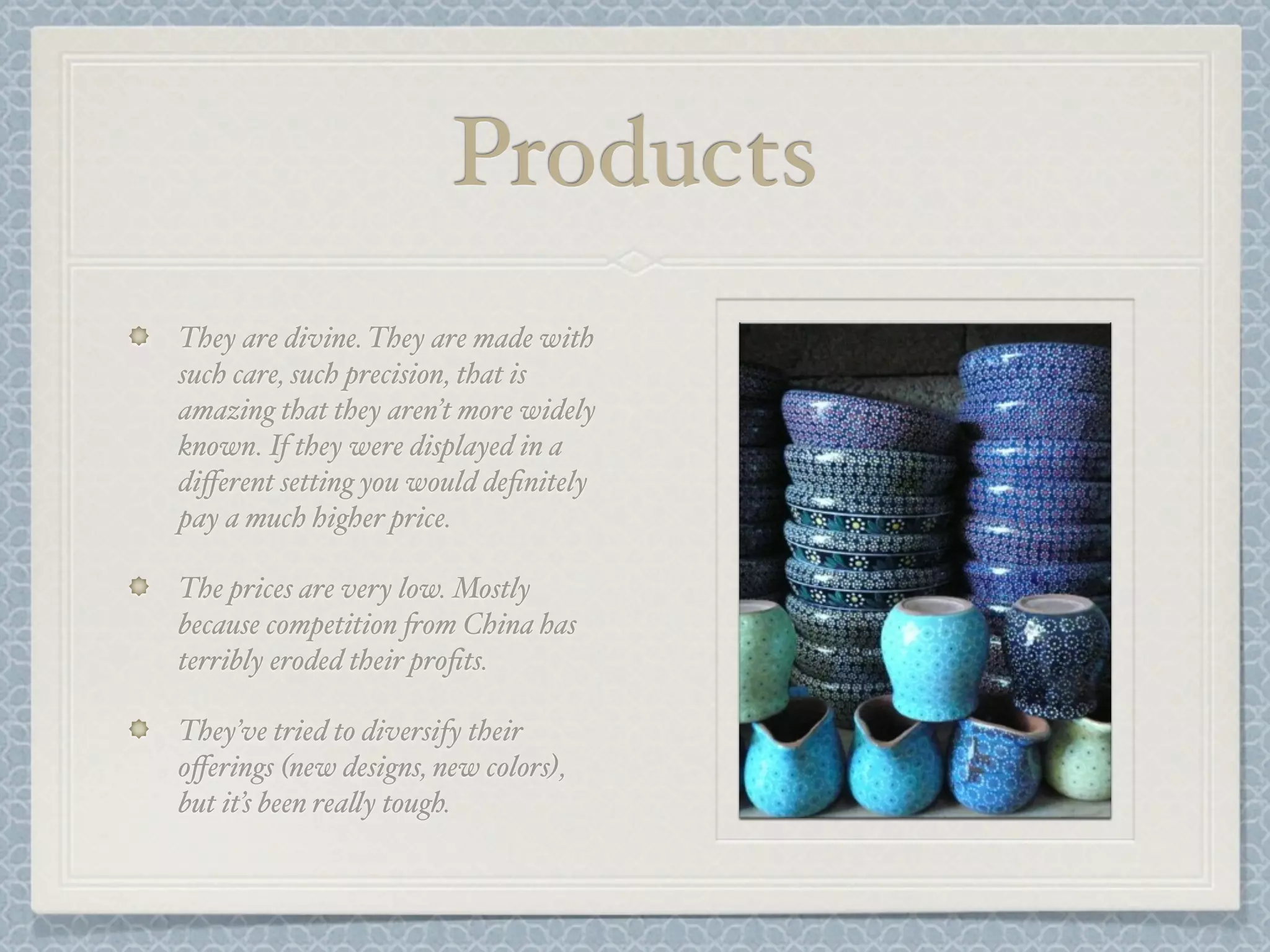 Products
They are divine. They are made with
such care, such precision, that is
amazing that they aren’t more widely
known. If they were displayed in a
diﬀerent setting you would deﬁnitely
pay a much higher price.

The prices are very low. Mostly
because competition +om China has
terribly eroded their proﬁts.

They’ve tried to diversify their
oﬀerings (new designs, new colors),
but it’s been rea&y tough.
 