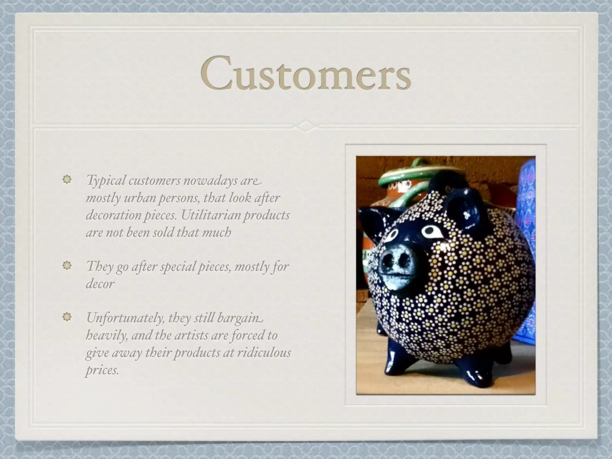 Customers

Typical customers nowadays are
mostly urban persons, that look a-er
decoration pieces. Utilitarian products
are not been sold that much

They go a-er special pieces, mostly for
decor

Unfortunately, they sti& bargain
heavily, and the artists are forced to
give away their products at ridiculous
prices.
 
