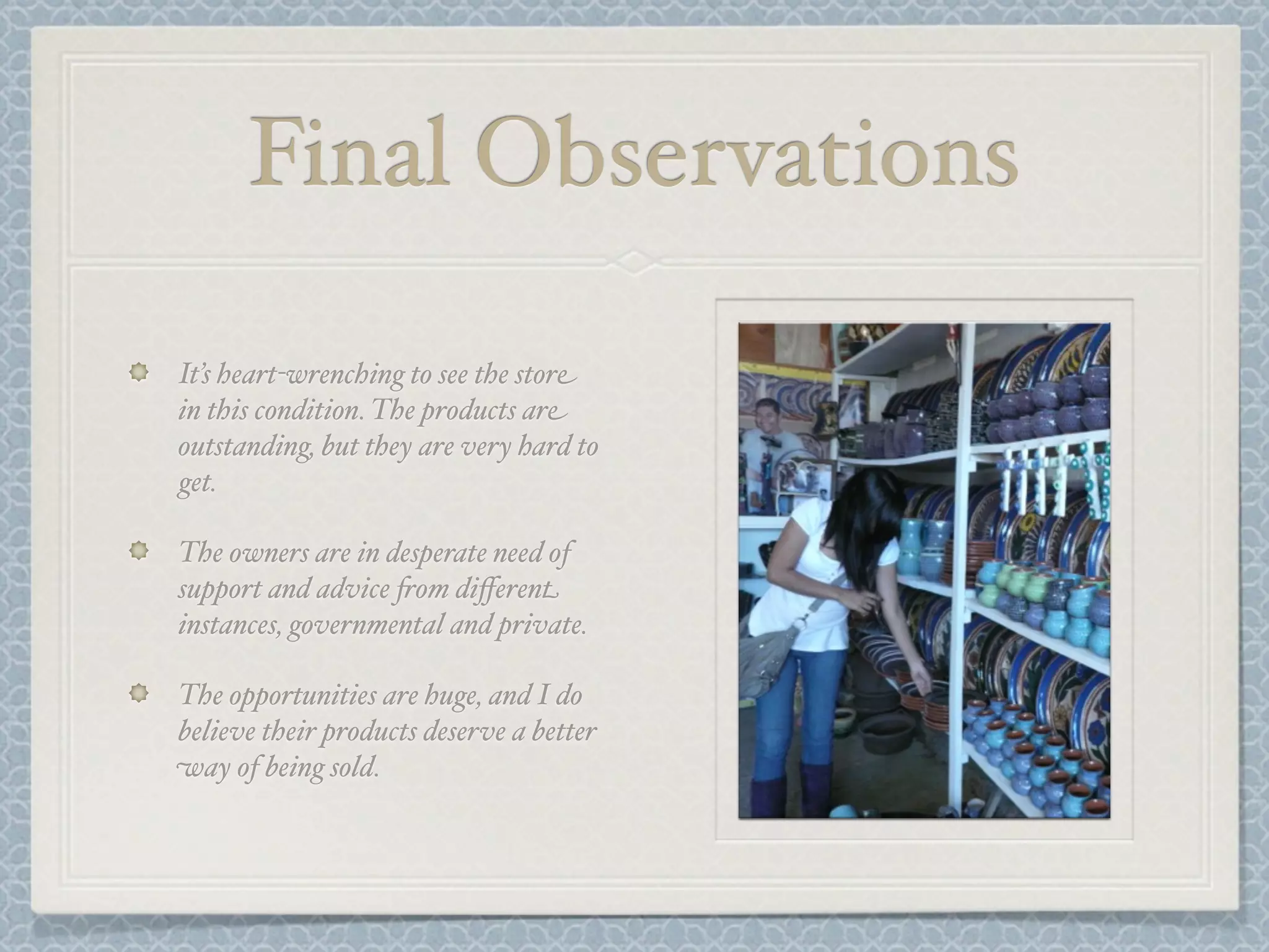 Final Observations

It’s heart-wrenching to see the store
in this condition. The products are
outstanding, but they are very hard to
get.

The owners are in desperate need of
support and advice +om diﬀerent
instances, governmental and private.

The opportunities are huge, and I do
believe their products deserve a better
way of being sold.
 