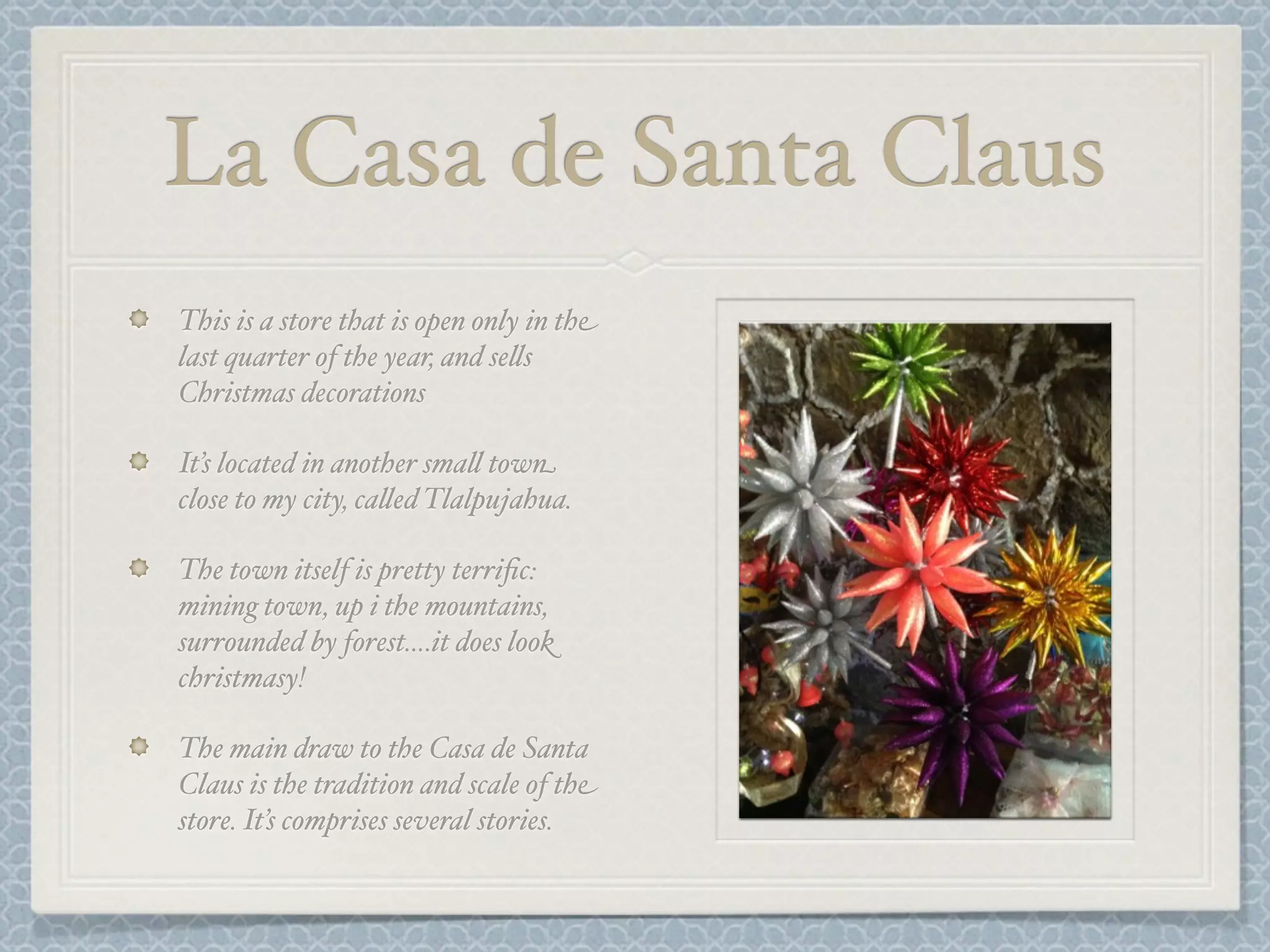 La Casa de Santa Claus
This is a store that is open only in the
last quarter of the year, and se&s
Christmas decorations

It’s located in another sma& town
close to my city, ca&ed Tlalpujahua.

The town itself is pretty terriﬁc:
mining town, up i the mountains,
surrounded by forest....it does look
christmasy!

The main draw to the Casa de Santa
Claus is the tradition and scale of the
store. It’s comprises several stories.
 