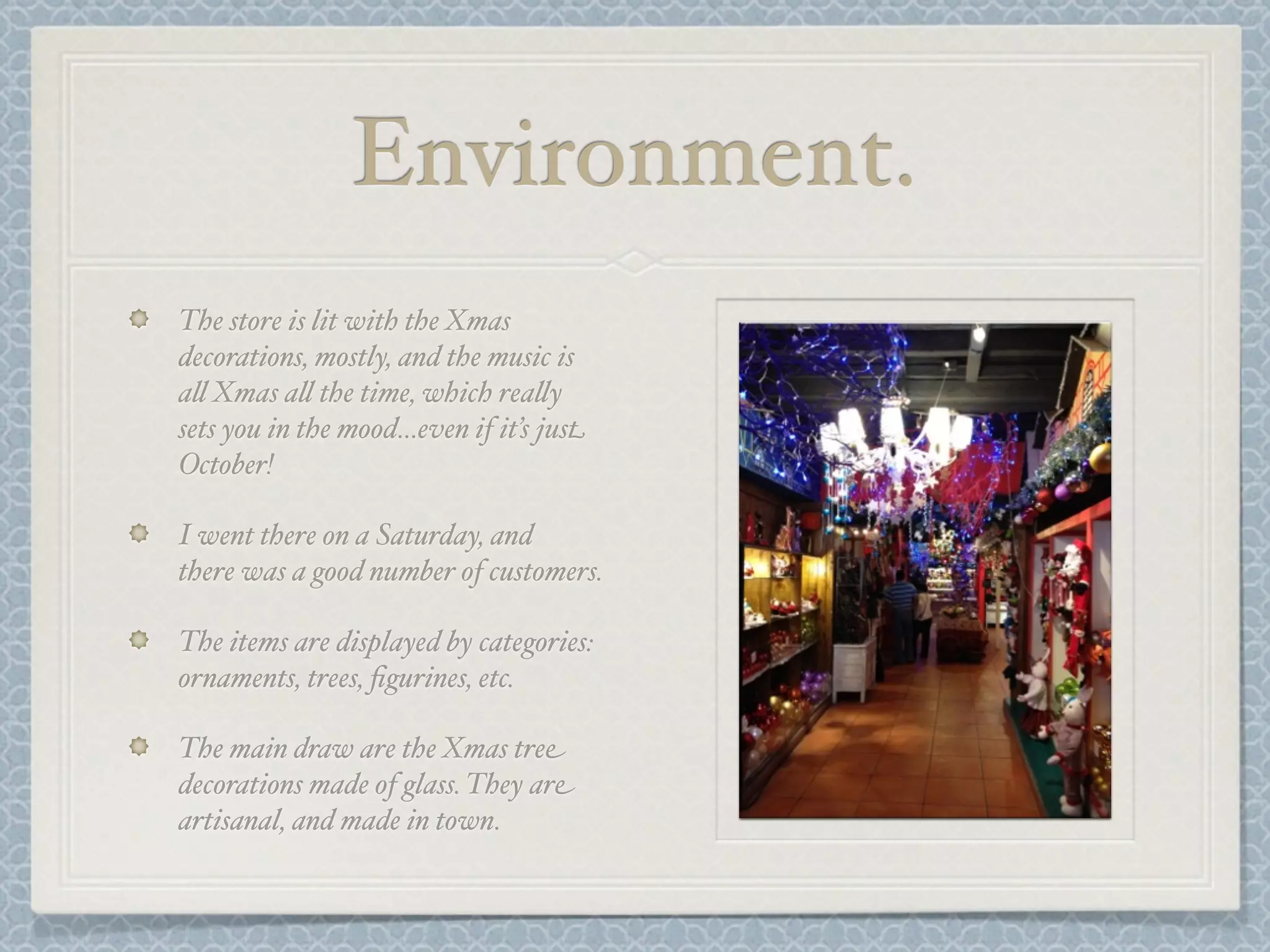 Environment.
The store is lit with the Xmas
decorations, mostly, and the music is
a& Xmas a& the time, which rea&y
sets you in the mood...even if it’s just
October!

I went there on a Saturday, and
there was a good number of customers.

The items are displayed by categories:
ornaments, trees, ﬁgurines, etc.

The main draw are the Xmas tree
decorations made of glass. They are
artisanal, and made in town.
 